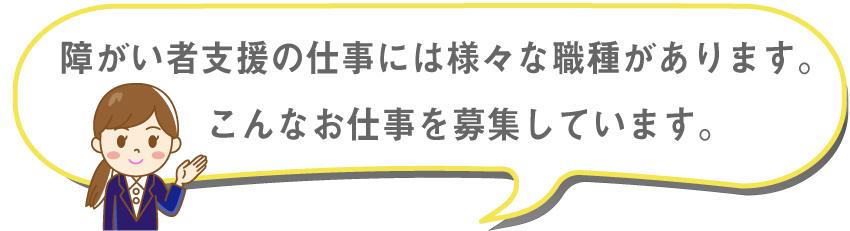 障害者支援の仕事には様々な職種があります。こんなお仕事を募集しています。